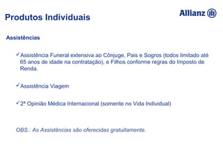 Assistências
Assistência Funeral extensiva ao Cônjuge, Pais e Sogros (todos limitado até
65 anos de idade na contratação), e Filhos conforme regras do Imposto de
Renda.
Assistência Viagem
2ª Opinião Médica Internacional (somente no Vida Individual)
OBS.: As Assistências são oferecidas gratuitamente.
Produtos Individuais
 