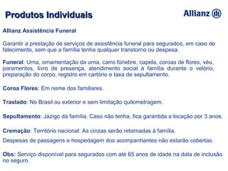 Allianz Assistência Funeral
Garantir a prestação de serviços de assistência funeral para segurados, em caso de
falecimento, sem que a família tenha qualquer transtorno ou despesa.
Funeral: Urna, ornamentação da urna, carro fúnebre, capela, coroas de flores, véu,
paramentos, livro de presença, atendimento social à família durante o velório,
preparação do corpo, registro em cartório e taxa de sepultamento.
Coroa Flores: Em nome dos familiares.
Traslado: No Brasil ou exterior e sem limitação quilometragem.
Sepultamento: Jazigo da família. Caso não tenha, fica garantida a locação por 3 anos.
Cremação: Território nacional: As cinzas serão retornadas à família.
Despesas de passagens e hospedagem dos acompanhantes não estarão cobertas.
Obs: Serviço disponível para segurados com até 65 anos de idade na data de inclusão
no seguro.
Produtos IndividuaisProdutos Individuais
 