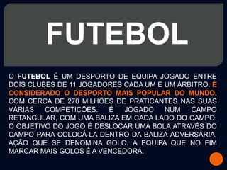 FUTEBOL
O FUTEBOL É UM DESPORTO DE EQUIPA JOGADO ENTRE
DOIS CLUBES DE 11 JOGADORES CADA UM E UM ÁRBITRO. É
CONSIDERADO O DESPORTO MAIS POPULAR DO MUNDO,
COM CERCA DE 270 MILHÕES DE PRATICANTES NAS SUAS
VÁRIAS   COMPETIÇÕES.   É   JOGADO    NUM   CAMPO
RETANGULAR, COM UMA BALIZA EM CADA LADO DO CAMPO.
O OBJETIVO DO JOGO É DESLOCAR UMA BOLA ATRAVÉS DO
CAMPO PARA COLOCÁ-LA DENTRO DA BALIZA ADVERSÁRIA,
AÇÃO QUE SE DENOMINA GOLO. A EQUIPA QUE NO FIM
MARCAR MAIS GOLOS É A VENCEDORA.
 