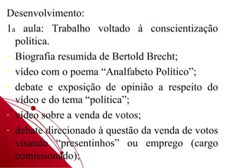 Desenvolvimento:
1a aula: Trabalho voltado à conscientização
  política.
- Biografia resumida de Bertold Brecht;
- vídeo com o poema “Analfabeto Político”;
- debate e exposição de opinião a respeito do
  vídeo e do tema “política”;
- vídeo sobre a venda de votos;
- debate direcionado à questão da venda de votos
  visando “presentinhos” ou emprego (cargo
  comissionado);
 