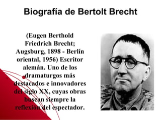 Biografía de Bertolt Brecht

     (Eugen Berthold
    Friedrich Brecht;
Augsburg, 1898 - Berlín
 oriental, 1956) Escritor
   alemán. Uno de los
    dramaturgos más
destacados e innovadores
del siglo XX, cuyas obras
    buscan siempre la
reflexión del espectador.
 