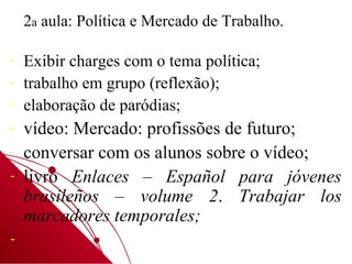 2a aula: Política e Mercado de Trabalho.

-   Exibir charges com o tema política;
-   trabalho em grupo (reflexão);
-   elaboração de paródias;
-   vídeo: Mercado: profissões de futuro;
-   conversar com os alunos sobre o vídeo;
-   livro Enlaces – Español para jóvenes
    brasileños – volume 2. Trabajar los
    marcadores temporales;
-
 