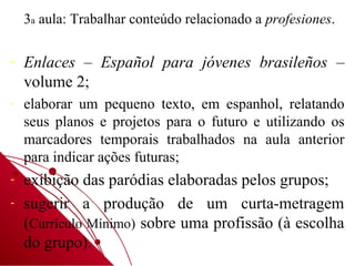 3a aula: Trabalhar conteúdo relacionado a profesiones.

-   Enlaces – Español para jóvenes brasileños –
    volume 2;
-   elaborar um pequeno texto, em espanhol, relatando
    seus planos e projetos para o futuro e utilizando os
    marcadores temporais trabalhados na aula anterior
    para indicar ações futuras;
-   exibição das paródias elaboradas pelos grupos;
-   sugerir a produção de um curta-metragem
    (Currículo Mínimo) sobre uma profissão (à escolha
    do grupo).
 