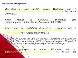 Referências Bibliográficas:

   Biografías y vidas. Bertolt Brecht. Disponível em: <
   http://www.biografiasyvidas.com/biografia/b/brecht.htm>. Acesso em
   30/05/2012.

   CIEP       Miguel       de      Cervantes.     Disponível     em:
   <http://miguelcervantes.g12.br>. Acesso em 30/05/2012.

   Cinco tipos de candidatos desprezíveis. Disponível em:          <
   http://www.youtube.com/watch?v=MQ_lsBJ_Ov0&feature=
   endscreen&NR=1>. Acesso em 29/05/2012.

   Governo do Estado do Rio de Janeiro. Secretaria de Estado de
   Educação. Currículo Mínimo 2012 - Língua Estrangeira. Disponível
   em: <http://www.conexaoprofessor.rj.gov.br/curriculo.asp>.

   Mercado:     profissões  de    futuro. Disponível   em:         <
   http://www.youtube.com/watch?v=nFB2sMy3ob4>.    Acesso         em
   30/05/2012.
 