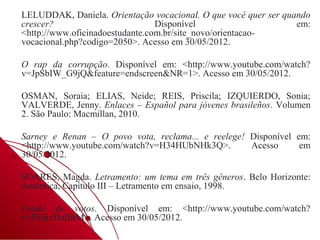 LELUDDAK, Daniela. Orientação vocacional. O que você quer ser quando
crescer?                         Disponível                      em:
<http://www.oficinadoestudante.com.br/site_novo/orientacao-
vocacional.php?codigo=2050>. Acesso em 30/05/2012.

O rap da corrupção. Disponível em: <http://www.youtube.com/watch?
v=JpSbIW_G9jQ&feature=endscreen&NR=1>. Acesso em 30/05/2012.

OSMAN, Soraia; ELIAS, Neide; REIS, Priscila; IZQUIERDO, Sonia;
VALVERDE, Jenny. Enlaces – Español para jóvenes brasileños. Volumen
2. São Paulo: Macmillan, 2010.

Sarney e Renan – O povo vota, reclama... e reelege! Disponível em:
<http://www.youtube.com/watch?v=H34HUbNHk3Q>.       Acesso      em
30/05/2012.

SOARES, Magda. Letramento: um tema em três gêneros. Belo Horizonte:
Autêntica, Capítulo III – Letramento em ensaio, 1998.

Venda de votos. Disponível em: <http://www.youtube.com/watch?
v=P8djxDaIBtM>. Acesso em 30/05/2012.
 