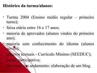 Histórico da turma/alunos:

•   Turma 2004 (Ensino médio regular – primeiro
    turno);
•   faixa etária entre 16 e 17 anos;
•   maioria de aprovados (alunos vindos do primeiro
    ano);
•   maioria sem conhecimento do idioma (alunos
    novos);
•   gêneros textuais - Currículo Mínimo (SEEDUC);
•   turma participativa;
•   atividade em andamento: elaboração de um blog.
 