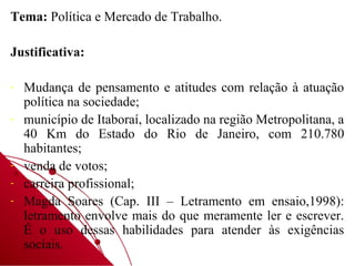 Tema: Política e Mercado de Trabalho.

Justificativa:

-   Mudança de pensamento e atitudes com relação à atuação
    política na sociedade;
-   município de Itaboraí, localizado na região Metropolitana, a
    40 Km do Estado do Rio de Janeiro, com 210.780
    habitantes;
-   venda de votos;
-   carreira profissional;
-   Magda Soares (Cap. III – Letramento em ensaio,1998):
    letramento envolve mais do que meramente ler e escrever.
    É o uso dessas habilidades para atender às exigências
    sociais.
 