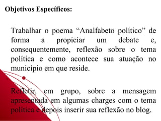 Objetivos Específicos:


 Trabalhar o poema “Analfabeto político” de
 forma     a  propiciar   um   debate     e,
 consequentemente, reflexão sobre o tema
 política e como acontece sua atuação no
 município em que reside.

 Refletir, em grupo, sobre a mensagem
 apresentada em algumas charges com o tema
 política e depois inserir sua reflexão no blog.
 