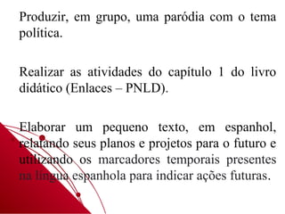 Produzir, em grupo, uma paródia com o tema
política.

Realizar as atividades do capítulo 1 do livro
didático (Enlaces – PNLD).

Elaborar um pequeno texto, em espanhol,
relatando seus planos e projetos para o futuro e
utilizando os marcadores temporais presentes
na língua espanhola para indicar ações futuras.
 
