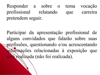 Responder a sobre o        tema    vocação
profissional  relatando    que     carreira
pretendem seguir.

Participar da apresentação profissional de
alguns convidados que falarão sobre suas
profissões, questionando e/ou acrescentando
informações relacionadas à exposição que
será realizada (não foi realizada).
 