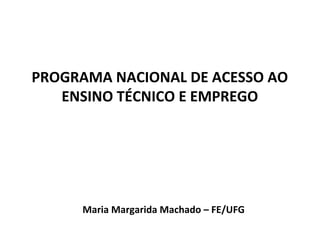 PROGRAMA NACIONAL DE ACESSO AO
   ENSINO TÉCNICO E EMPREGO




     Maria Margarida Machado – FE/UFG
 