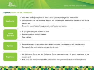 ArpMed | Drives for the Transaction


                    • One of the leading companies in direct sale of specialty and high-cost medications

   Leadership       • Strong presence in the Southeast Region, and competing for leadership in São Paulo and Rio de
                      Janeiro and
                    • Present in several states through a network of partner companies


                    • A 24% year-over-year increase in 2011
     Growth
                    • Planned growth in existing markets
    Potential
                    • New markets



                    • Increased amount of purchases, which allows improving the relationship with manufacturers
    Synergy
                    • Synergies in the administrative and operational areas



                    • Mr. Guilherme Porto and Mr. Guilherme Rocha have each over 10 years’ experience in the
   Experience         industry and
                    • Both executive management and the consolidated management structure will be strengthened.

                                                                                                                      11
 
