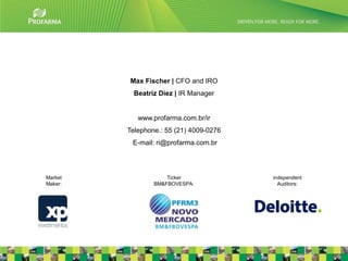Max Fischer | CFO and IRO
           Beatriz Diez | IR Manager


            www.profarma.com.br/ir
         Telephone.: 55 (21) 4009-0276
          E-mail: ri@profarma.com.br




Market               Ticker              independent
Maker:           BM&FBOVESPA:              Auditors:




                                                       23
 