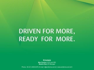IR Contacts
                         Max Fischer | CFO and IRO
                          Beatriz Diez | IR Manager                               24

Phone.: 55 (21) 4009-0276 | E-mail: ri@profarma.com.br | www.profarma.com.br/ri
 