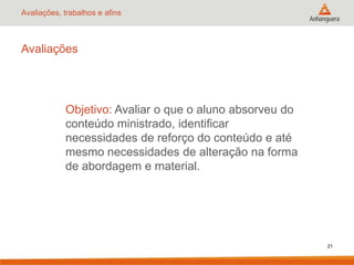 Avaliações, trabalhos e afins
Avaliações
Objetivo: Avaliar o que o aluno absorveu do
conteúdo ministrado, identificar
necessidades de reforço do conteúdo e até
mesmo necessidades de alteração na forma
de abordagem e material.
21