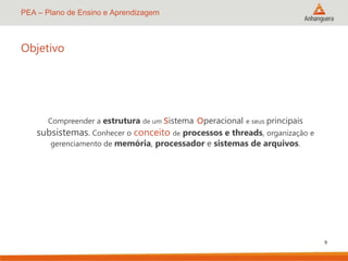 PEA – Plano de Ensino e Aprendizagem
Objetivo
Compreender a estrutura de um sistema
operacional e seus principais
subsistemas. Conhecer o conceito de processos e threads, organização e
gerenciamento de memória, processador e sistemas de arquivos.
9