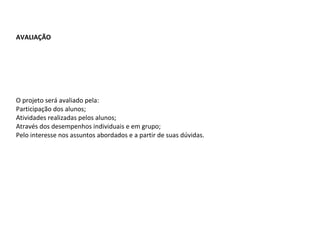 AVALIAÇÃO O projeto será avaliado pela: Participação dos alunos; Atividades realizadas pelos alunos; Através dos desempenhos individuais e em grupo; Pelo interesse nos assuntos abordados e a partir de suas dúvidas. 