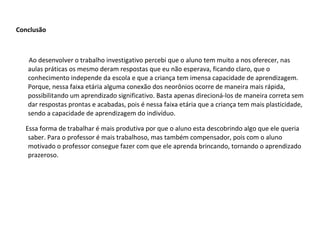 Conclusão    Ao desenvolver o trabalho investigativo percebi que o aluno tem muito a nos oferecer, nas aulas práticas os mesmo deram respostas que eu não esperava, ficando claro, que o conhecimento independe da escola e que a criança tem imensa capacidade de aprendizagem. Porque, nessa faixa etária alguma conexão dos neorônios ocorre de maneira mais rápida, possibilitando um aprendizado significativo. Basta apenas direcioná-los de maneira correta sem dar respostas prontas e acabadas, pois é nessa faixa etária que a criança tem mais plasticidade, sendo a capacidade de aprendizagem do indivíduo. Essa forma de trabalhar é mais produtiva por que o aluno esta descobrindo algo que ele queria saber. Para o professor é mais trabalhoso, mas também compensador, pois com o aluno motivado o professor consegue fazer com que ele aprenda brincando, tornando o aprendizado prazeroso. 
