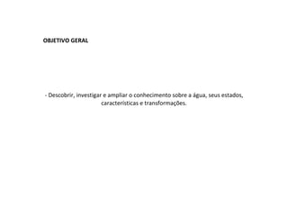 OBJETIVO GERAL   - Descobrir, investigar e ampliar o conhecimento sobre a água, seus estados, características e transformações. 