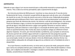 JUSTIFICATIVA Sabendo se que a água é um recurso essencial para a vida,sendo necessário a preservação da mesma.  Pois a vida só se tornou perceptível, após o aparecimento da água.  No início do ano letivo de 2010 procurei  incentivar os meus alunos do 1º ano do ensino fundamental de 9 anos, a trazerem sua garrafinha de água para sala de aula, com a finalidade de mantê-los na sala. Em maio do mesmo ano com o início do curso: Elaboração de projetos, coordenado pela professora Elenir Fanin, cada cursista teria que desenvolver um projeto de pesquisa que fosse de interesse dos alunos. Ao retornar a sala de aula dialogamos, mas sempre ficava em destaque a água, os alunos me questionavam porque eles teriam que completar a garrafa de água e não podia derramar e pegar outra gelada? Orientei os mesmos sobre o desperdício, pedi para observar a caixa d água e a escovação de dentes após o recreio, foram vários os questionamentos; Mas muitas das vezes os próprios colegas ao refletirem tinham algumas respostas. Foi assim, por meio de dúvidas e problemas, que o projeto se estruturou. Os alunos queriam dar sentido à água estimulei o surgimento de mais perguntas quando percebi que a conversa poderia ser o pontapé inicial para abordar os estados físicos da água e sua conservação, tendo em vista que desde o início da alfabetização, devemos formar nos alunos hábitos adequados de utilização da água de seu ambiente com a finalidade de evitar o desperdício. Foi ai que fizemos a escolha do tema, no início senti um pouco de medo, porquanto achava que o tema era complexo demais para a idade deles; (6 e 7 anos). Mas decidi trabalhar o Tema: Água, com o objetivo de descobrir, investigar e ampliar o conhecimento sobre a água, seus estados, características e transformações.  