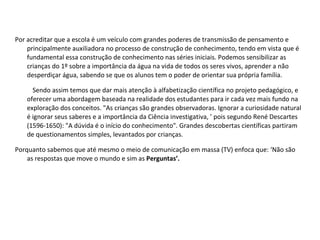 Por acreditar que a escola é um veículo com grandes poderes de transmissão de pensamento e principalmente auxiliadora no processo de construção de conhecimento, tendo em vista que é fundamental essa construção de conhecimento nas séries iniciais. Podemos sensibilizar as crianças do 1º sobre a importância da água na vida de todos os seres vivos, aprender a não desperdiçar água, sabendo se que os alunos tem o poder de orientar sua própria família.  Sendo assim temos que dar mais atenção à alfabetização científica no projeto pedagógico, e oferecer uma abordagem baseada na realidade dos estudantes para ir cada vez mais fundo na exploração dos conceitos. "As crianças são grandes observadoras. Ignorar a curiosidade natural é ignorar seus saberes e a importância da Ciência investigativa, ’ pois segundo René Descartes (1596-1650): "A dúvida é o início do conhecimento". Grandes descobertas científicas partiram de questionamentos simples, levantados por crianças.  Porquanto sabemos que até mesmo o meio de comunicação em massa (TV) enfoca que: ‘Não são as respostas que move o mundo e sim as  Perguntas’. 