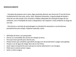 DESENVOLVIMENTO O projeto de pesquisa com o tema: Água pretende oferecer aos alunos do 1º ano do Ensino Fundamental de nove anos, da Esc. Mun. Norberto Schwantes, à oportunidade de desde o inicio de sua vida escolar criar conceitos e hábitos adequados de utilização da água de seu ambiente, com a finalidade de evitar o desperdício e de respeitar o meio ambiente ao longo de sua vida. Para formar o conceito de aprendizagem na clientela foi necessário o uso de diversos procedimentos para atingir o objetivo esperado, como: Definição do tema a ser pesquisado; Elencar as curiosidades dos alunos em relação ao tema; Para que trazer garrafa para sala de aula; Porque temos que completa a garrafinha de água em vês de derramar e pegar outra gelada; Porque a cor da água do colega não é da cor da minha; Levar copos transparentes para sala para os alunos observarem a cor da água; Pedir para os alunos provar a água; Sentir o cheiro d água; 