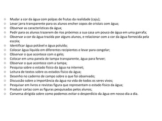 Mudar a cor da água com polpas de frutas da realidade (caju); Levar jarra transparente para os alunos encher copos de cristais com água; Observar as características da água; Pedir para os alunos trazerem de rios próximos a sua casa um pouco de água em uma garrafa; Observar a cor da água trazida por alguns alunos, e relacionar com a cor da água fornecida pela escola; Identificar água potável e água poluída; Colocar água líquida em diferentes recipientes e levar para congelar; Observar o que acontece com o gelo; Colocar em uma panela de tampa transparente, água para ferver;  Observar o que acontece com a tampa; Pesquisa sobre o estado físico da água na internet;  Leitura de textos sobre os estados físico da água; Desenho no caderno de campo sobre o que foi observado; Discussão sobre a importância da água na vida de todos os seres vivos; Pesquisar em livros e revistas figura que representam o estado físico da água; Produzir cartaz com as figuras pesquisadas pelos alunos; Conversa dirigida sobre como podemos evitar o desperdício da água em nosso dia a dia. 