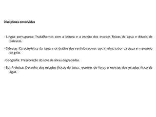 Disciplinas envolvidas   - Língua portuguesa: Trabalhamos com a leitura e a escrita dos estados físicos da água e ditado de palavras. - Ciências: Característica da água e os órgãos dos sentidos como: cor, cheiro, sabor da água e manuseio de gelo. - Geografia: Preservação do solo de áreas degradadas.  - Ed. Artística: Desenho dos estados físicos da água, recortes de livros e revistas dos estados físico da água. 