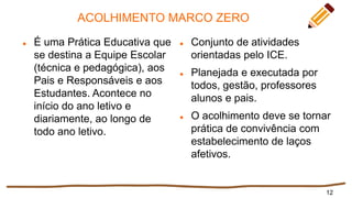 ACOLHIMENTO MARCO ZERO
 É uma Prática Educativa que
se destina a Equipe Escolar
(técnica e pedagógica), aos
Pais e Responsáveis e aos
Estudantes. Acontece no
início do ano letivo e
diariamente, ao longo de
todo ano letivo.
 Conjunto de atividades
orientadas pelo ICE.
 Planejada e executada por
todos, gestão, professores
alunos e pais.
 O acolhimento deve se tornar
prática de convivência com
estabelecimento de laços
afetivos.
12
 