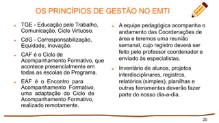 OS PRINCÍPIOS DE GESTÃO NO EMTI
 TGE - Educação pelo Trabalho,
Comunicação, Ciclo Virtuoso.
 CdG - Corresponsabilização,
Equidade, Inovação.
 CAF é o Ciclo de
Acompanhamento Formativo, que
acontece presencialmente em
todas as escolas do Programa.
 EAF é o Encontro para
Acompanhamento Formativo,
uma adaptação do Ciclo de
Acompanhamento Formativo,
realizado remotamente.
 A equipe pedagógica acompanha o
andamento das Coordenações de
área e teremos uma reunião
semanal, cujo registro deverá ser
feito pelo professor coordenador e
enviado às especialistas.
 Inventário de alunos, projetos
interdisciplinares, registros,
relatórios (simples), planilhas e
outras ferramentas deverão fazer
parte do nosso dia-a-dia.
20
 