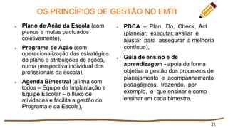 OS PRINCÍPIOS DE GESTÃO NO EMTI
 Plano de Ação da Escola (com
planos e metas pactuados
coletivamente),
 Programa de Ação (com
operacionalização das estratégias
do plano e atribuições de ações,
numa perspectiva individual dos
profissionais da escola),
 Agenda Bimestral (alinha com
todos – Equipe de Implantação e
Equipe Escolar – o fluxo de
atividades e facilita a gestão do
Programa e da Escola),
 PDCA – Plan, Do, Check, Act
(planejar, executar, avaliar e
ajustar para assegurar a melhoria
contínua),
 Guia de ensino e de
aprendizagem - apoia de forma
objetiva a gestão dos processos de
planejamento e acompanhamento
pedagógicos, trazendo, por
exemplo, o que ensinar e como
ensinar em cada bimestre.
21
 