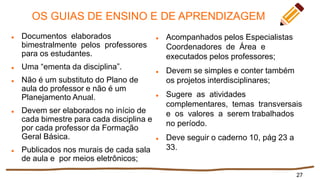 OS GUIAS DE ENSINO E DE APRENDIZAGEM
 Documentos elaborados
bimestralmente pelos professores
para os estudantes.
 Uma “ementa da disciplina”.
 Não é um substituto do Plano de
aula do professor e não é um
Planejamento Anual.
 Devem ser elaborados no início de
cada bimestre para cada disciplina e
por cada professor da Formação
Geral Básica.
 Publicados nos murais de cada sala
de aula e por meios eletrônicos;
27
 Acompanhados pelos Especialistas
Coordenadores de Área e
executados pelos professores;
 Devem se simples e conter também
os projetos interdisciplinares;
 Sugere as atividades
complementares, temas transversais
e os valores a serem trabalhados
no período.
 Deve seguir o caderno 10, pág 23 a
33.
 