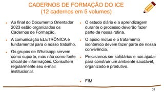 CADERNOS DE FORMAÇÃO DO ICE
(12 cadernos em 5 volumes)
 Ao final do Documento Orientador
2023 estão organizados os
Cadernos de Formação.
 A comunicação ELETRÔNICA é
fundamental para o nosso trabalho.
 Os grupos de Whatsapp servem
como suporte, mas não como fonte
oficial de informações. Consultem
regularmente seu e-mail
institucional.
31
 O estudo diário e a aprendizagem
durante o processo deverão fazer
parte de nossa rotina.
 O apoio mútuo e o tratamento
isonômico devem fazer parte de nossa
convivência.
 Precisamos ser solidários e nos ajudar
para construir um ambiente saudável,
organizado e produtivo.
 FIM
 