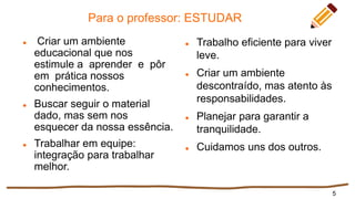 Para o professor: ESTUDAR
 Criar um ambiente
educacional que nos
estimule a aprender e pôr
em prática nossos
conhecimentos.
 Buscar seguir o material
dado, mas sem nos
esquecer da nossa essência.
 Trabalhar em equipe:
integração para trabalhar
melhor.
 Trabalho eficiente para viver
leve.
 Criar um ambiente
descontraído, mas atento às
responsabilidades.
 Planejar para garantir a
tranquilidade.
 Cuidamos uns dos outros.
5
 
