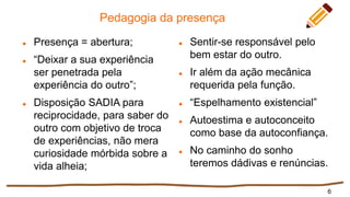 Pedagogia da presença
 Presença = abertura;
 “Deixar a sua experiência
ser penetrada pela
experiência do outro”;
 Disposição SADIA para
reciprocidade, para saber do
outro com objetivo de troca
de experiências, não mera
curiosidade mórbida sobre a
vida alheia;
 Sentir-se responsável pelo
bem estar do outro.
 Ir além da ação mecânica
requerida pela função.
 “Espelhamento existencial”
 Autoestima e autoconceito
como base da autoconfiança.
 No caminho do sonho
teremos dádivas e renúncias.
6
 