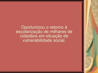 Oportunizou o retorno à escolarização de milhares de cidadãos em situação de vulnerabilidade social. 