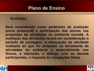 Plano de Ensino Avaliação: Será considerado como parâmetro de avaliação prova presencial e participação dos alunos nas propostas de atividades no ambiente moodle. A avaliação das atividades levará em consideração o período de postagem, a adequação da atividade realizada ao que foi proposto na ferramenta de atividades do ambiente e especialmente nos fóruns, a interação, o diálogo com os demais participantes, a resposta às indagações feitas. 