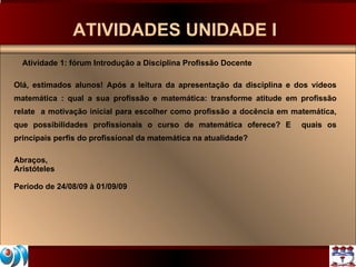 ATIVIDADES UNIDADE I  Atividade 1: fórum Introdução a Disciplina Profissão Docente Olá, estimados alunos! Após a leitura da apresentação da disciplina e dos vídeos matemática : qual a sua profissão e matemática: transforme atitude em profissão relate  a motivação inicial para escolher como profissão a docência em matemática, que possibilidades profissionais o curso de matemática oferece? E  quais os principais perfis do profissional da matemática na atualidade?  Abraços, Aristóteles Período de 24/08/09 à 01/09/09 