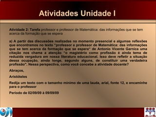 Atividades Unidade I Atividade 2: Tarefa  professor e professor de Matemática: das informações que se tem acerca da formação que se espera a) A partir das discussões realizadas no momento presencial e algumas reflexões que encontramos no texto “professor e professor de Matemática: das informações que se tem acerca da formação que se espera“ de Antonio Vicente Garnica uma citação nos chama a atenção “o magistério como profissão é ainda tema de reduzida vergadura em nossa literatura educacional. Isso deve refletir a situação dessa ocupação, ainda longe, segundo alguns, de constituir uma verdadeira profissão". Nessa perspectiva, como você concebe a atividade docente? Abraços, Aristóteles Redija um texto com o tamanho mínimo de uma lauda, arial, fonte 12, e encaminhe para o professor Período de 02/09/09 à 09/09/09 