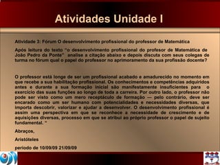 Atividades Unidade I Atividade 3: Fórum O desenvolvimento profissional do professor de Matemática Após leitura do texto “o desenvolvimento profissional do profesor de Matemática de  João Pedro da Ponte”  analise a citação abaixo e depois discuta com seus colegas de turma no fórum qual o papel do professor no aprimoramento da sua profissão docente? O professor está longe de ser um profissional acabado e amadurecido no momento em que recebe a sua habilitação profissional. Os conhecimentos e competências adquiridos antes e durante a sua formação inicial são manifestamente insuficientes para  o exercício das suas funções ao longo de toda a carreira. Por outro lado, o professor não pode ser visto como um mero receptáculo de formação ― pelo contrário, deve ser encarado como um ser humano com potencialidades e necessidades diversas, que importa descobrir, valorizar e ajudar a desenvolver. O desenvolvimento profissional é assim uma perspectiva em que se reconhece a necessidade de crescimento e de aquisições diversas, processo em que se atribui ao próprio professor o papel de sujeito fundamental. “ Abraços, Aristóteles período de 10/09/09 21/09/09 