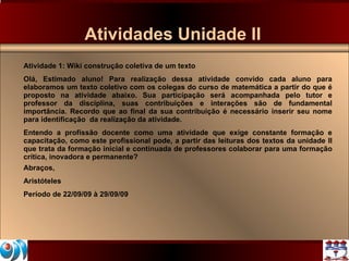 Atividades Unidade II Atividade 1: Wiki construção coletiva de um texto Olá, Estimado aluno! Para realização dessa atividade convido cada aluno para elaboramos um texto coletivo com os colegas do curso de matemática a partir do que é proposto na atividade abaixo. Sua participação será acompanhada pelo tutor e professor da disciplina, suas contribuições e interações são de fundamental importância. Recordo que ao final da sua contribuição é necessário inserir seu nome para identificação  da realização da atividade. Entendo a profissão docente como uma atividade que exige constante formação e capacitação, como este profissional pode, a partir das leituras dos textos da unidade II que trata da formação inicial e continuada de professores colaborar para uma formação crítica, inovadora e permanente?  Abraços, Aristóteles Período de 22/09/09 à 29/09/09 