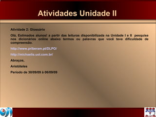 Atividades Unidade II Atividade 2: Glossário Olá, Estimados alunos! a partir das leituras disponibilizada na Unidade I e II  pesquise nos dicionários online abaixo termos ou palavras que você teve dificuldade de compreensão.  http://www.priberam.pt/DLPO/ http://michaelis.uol.com.br/ Abraços, Aristóteles Período de 30/09/09 à 06/09/09 