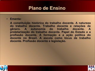 Plano de Ensino Ementa: A constituição histórica do trabalho docente. A natureza do trabalho docente. Trabalho docente e relações de gênero. A autonomia do trabalho docente. A proletarização do trabalho docente. Papel do Estado e a profissão docente. A formação e a ação política do docente no Brasil. A escola como lócus de trabalho docente. Profissão docente e legislação.  