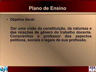 Plano de Ensino Objetivo Geral:  Dar uma visão da constituição, da natureza e das relações de gênero do trabalho docente. Conscientiza o professor dos aspectos políticos, sociais e legais de sua profissão. 