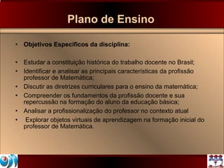 Plano de Ensino Objetivos Específicos da disciplina: Estudar a constituição histórica do trabalho docente no Brasil;  Identificar e analisar as principais características da profissão professor de Matemática; Discutir as diretrizes curriculares para o ensino da matemática; Compreender os fundamentos da profissão docente e sua repercussão na formação do aluno da educação básica; Analisar a profissionalização do professor no contexto atual Explorar objetos virtuais de aprendizagem na formação inicial do professor de Matemática.  