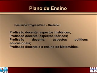 Plano de Ensino Conteúdo Programático – Unidade I Profissão docente: aspectos históricos; Profissão docente: aspectos teóricos; Profissão docente: aspectos políticos educacionais; Profissão docente e o ensino de Matemática. 