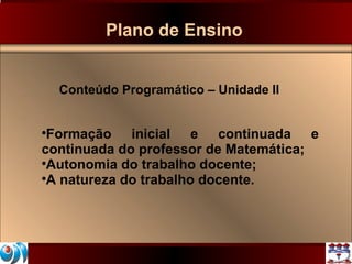 Plano de Ensino Conteúdo Programático – Unidade II Formação inicial e continuada e continuada do professor de Matemática; Autonomia do trabalho docente; A natureza do trabalho docente. 