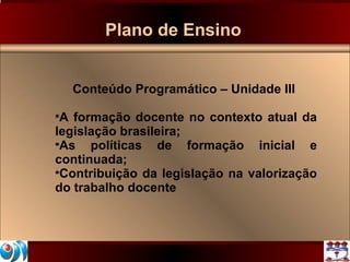 Plano de Ensino Conteúdo Programático – Unidade III A formação docente no contexto atual da legislação brasileira; As políticas de formação inicial e continuada; Contribuição da legislação na valorização do trabalho docente 