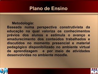 Plano de Ensino Metodologia:  Baseada numa perspectiva construtivista da educação na qual valoriza os conhecimentos prévios dos alunos e estimula o avanço e amadurecimento dos conteúdos trabalhados e discutidos no momento presencial e material pedagógico disponibilizado no ambiente virtual de aprendizagem  e por meio de atividades desenvolvidas no ambiente moodle.  