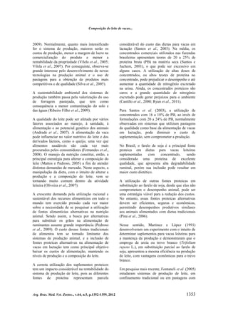 Composição do leite de vacas...

2009). Normalmente, quanto mais intensificado
for o sistema de produção, maiores serão os
custos de produção, menor a margem de lucro na
comercialização do produto e menor a
rentabilidade da propriedade (Vilela et al., 2005;
Vilela et al., 2007). Por conseguinte, observa-se
grande interesse pelo desenvolvimento de novas
tecnologias na produção animal e o uso de
pastagens para a obtenção de produtos mais
competitivos e de qualidade (Silva et al., 2005).
A sustentabilidade ambiental dos sistemas de
produção também passa pela valorização do uso
de forragem pastejada, que tem como
consequência a menor contaminação do solo e
das águas (Ribeiro Filho et al., 2009).
A qualidade do leite pode ser afetada por vários
fatores associados ao manejo, à sanidade, à
alimentação e ao potencial genético dos animais
(Andrade et al., 2007). A alimentação da vaca
pode influenciar no valor nutritivo do leite e dos
derivados lácteos, como o queijo, uma vez que
alimentos saudáveis são cada vez mais
procurados pelos consumidores (Fernandes et al.,
2008). O manejo da nutrição constitui, então, a
principal estratégia para alterar a composição do
leite (Mattos e Pedroso, 2005) a fim de atender
distintas demandas de mercado. Neste aspecto, a
manipulação da dieta, com o intuito de alterar a
produção e a composição do leite, vem se
tornando muito comum dentro da atividade
leiteira (Oliveira et al., 2007).
A crescente demanda pela utilização racional e
sustentável dos recursos alimentícios em todo o
mundo tem exercido pressão cada vez maior
sobre a necessidade de se pesquisar a utilização
de fontes alimentícias alternativas na nutrição
animal. Sendo assim, a busca por alternativas
para substituir os grãos na alimentação de
ruminantes assume grande importância (Pedroso
et al., 2009). O custo dessas fontes tradicionais
de alimentos tem se tornado limitante dos
sistemas de produção animal, e a inclusão de
fontes proteicas alternativas na alimentação de
vacas em lactação tem como principal objetivo
baixar os custos de alimentação, mantendo os
níveis de produção e a composição do leite.
A correta utilização dos suplementos proteicos
tem um impacto considerável na rentabilidade do
sistema de produção de leite, pois as diferentes
fontes de proteína representam parcela

Arq. Bras. Med. Vet. Zootec., v.64, n.5, p.1352-1359, 2012

considerável do custo das dietas para vacas em
lactação (Santos et al., 2003). Na média, os
concentrados comerciais utilizados nas fazendas
brasileiras apresentam teores de 20 a 25% de
proteína bruta (PB) na matéria seca (Santos e
Juchem, 2001), o que pode ser excessivo em
alguns casos. A utilização de altas doses de
concentrados, ou altos teores de proteína no
concentrado, pode prejudicar o desempenho e até
aumentar a quantidade de nitrogênio excretado
na urina. Ainda, os concentrados proteicos são
caros e a grande quantidade de nitrogênio
excretado pode gerar prejuízos para o ambiente
(Castillo et al., 2000; Ryan et al., 2011).
Para Santos et al. (2003), a utilização de
concentrados com 16 a 18% de PB, ao invés de
formulações com 20 a 24% de PB, normalmente
observadas em sistemas que utilizam pastagens
de qualidade como base da alimentação de vacas
em lactação, pode diminuir o custo de
suplementação, sem comprometer a produção.
No Brasil, o farelo de soja é a principal fonte
proteica em dietas para vacas leiteiras
suplementadas
com
concentrado,
sendo
considerado uma proteína de excelente
qualidade, que apresenta alta degradabilidade
ruminal, porém sua inclusão pode resultar em
maior custo dietético.
A utilização de outras fontes proteicas em
substituição ao farelo de soja, desde que elas não
comprometam o desempenho animal, pode ser
uma estratégia viável para a redução dos custos.
No entanto, essas fontes proteicas alternativas
devem ser eficientes, seguras e econômicas,
permitindo desempenhos produtivos similares
aos animais alimentados com dietas tradicionais
(Pina et al., 2006).
Nesse sentido, Martinez e López (1991)
desenvolveram um experimento com o intuito de
determinar suplementos para vacas leiteiras para
a mantença da produção e demonstraram que o
emprego de ureia ou trevo branco (Trifolium
repens L.), em substituição parcial ao farelo de
soja, apresentou a mesma eficiência na produção
de leite, com vantagens econômicas para o trevo
branco.
Em pesquisa mais recente, Fontaneli et al. (2005)
estudaram sistemas de produção de leite, em
confinamento tradicional ou em pastagens com

1353

 